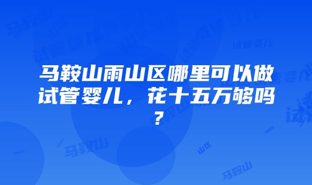 马鞍山雨山区哪里可以做试管婴儿，花十五万够吗？