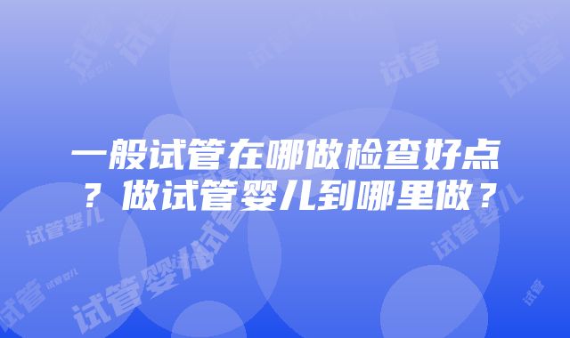 一般试管在哪做检查好点？做试管婴儿到哪里做？