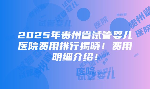 2025年贵州省试管婴儿医院费用排行揭晓！费用明细介绍！