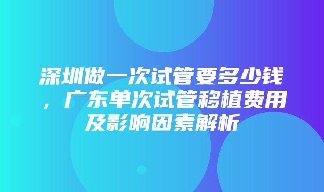 深圳做一次试管要多少钱，广东单次试管移植费用及影响因素解析