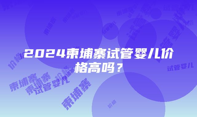 2024柬埔寨试管婴儿价格高吗？