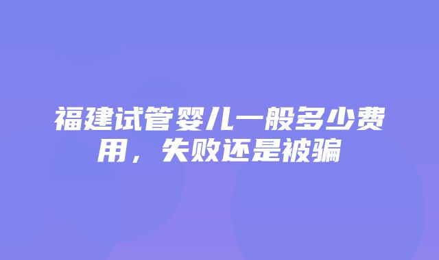 福建试管婴儿一般多少费用，失败还是被骗