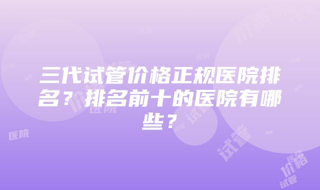 三代试管价格正规医院排名？排名前十的医院有哪些？