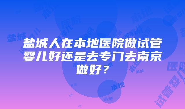 盐城人在本地医院做试管婴儿好还是去专门去南京做好？