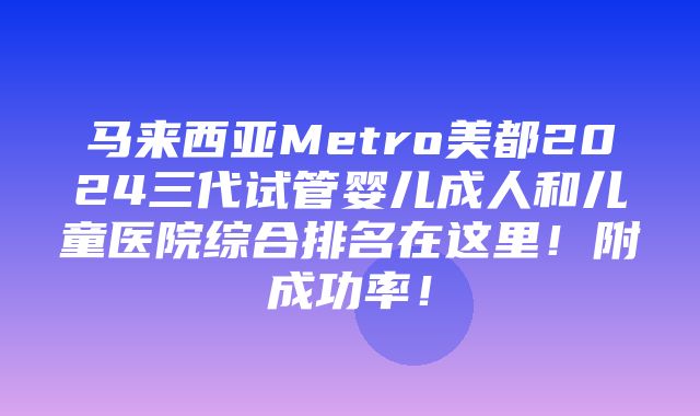 马来西亚Metro美都2024三代试管婴儿成人和儿童医院综合排名在这里！附成功率！