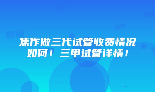 焦作做三代试管收费情况如何！三甲试管详情！