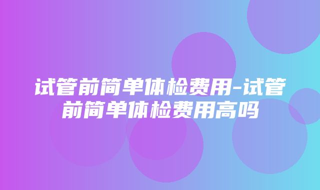 试管前简单体检费用-试管前简单体检费用高吗