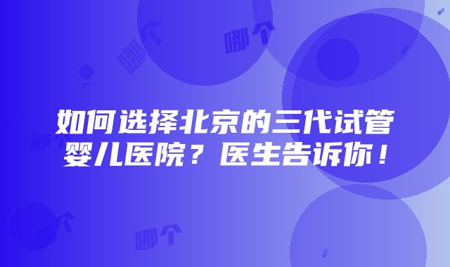 如何选择北京的三代试管婴儿医院？医生告诉你！