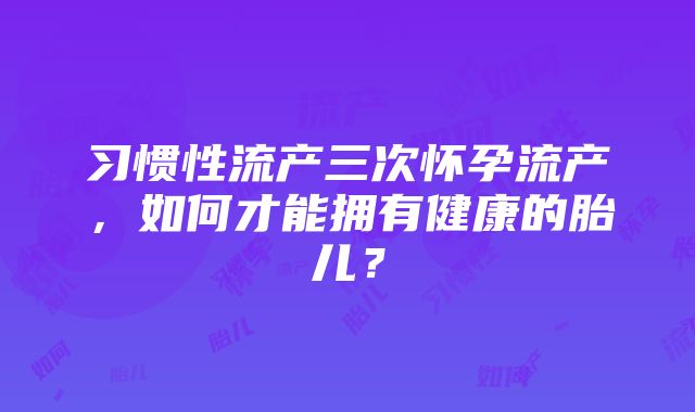 习惯性流产三次怀孕流产，如何才能拥有健康的胎儿？