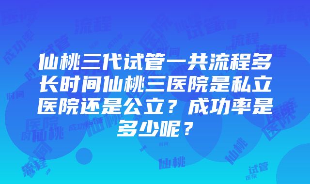 仙桃三代试管一共流程多长时间仙桃三医院是私立医院还是公立？成功率是多少呢？