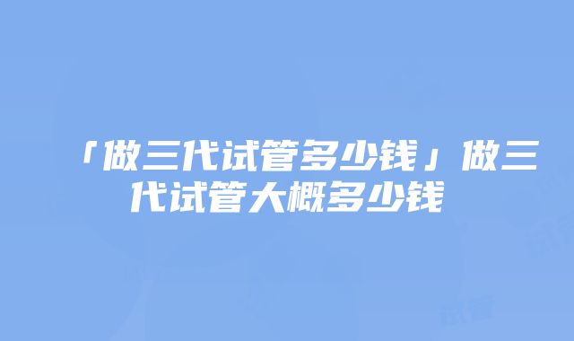 「做三代试管多少钱」做三代试管大概多少钱