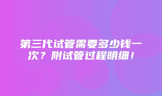 第三代试管需要多少钱一次？附试管过程明细！