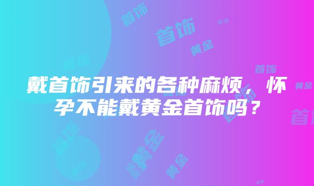 戴首饰引来的各种麻烦，怀孕不能戴黄金首饰吗？