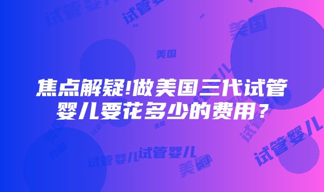 焦点解疑!做美国三代试管婴儿要花多少的费用？