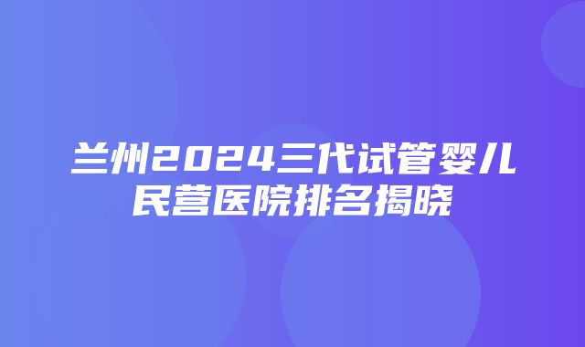 兰州2024三代试管婴儿民营医院排名揭晓