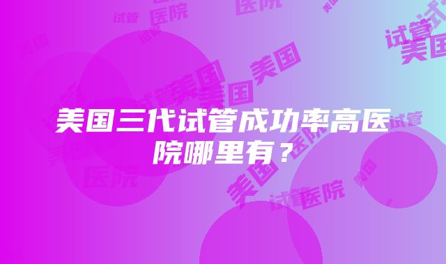 美国三代试管成功率高医院哪里有？