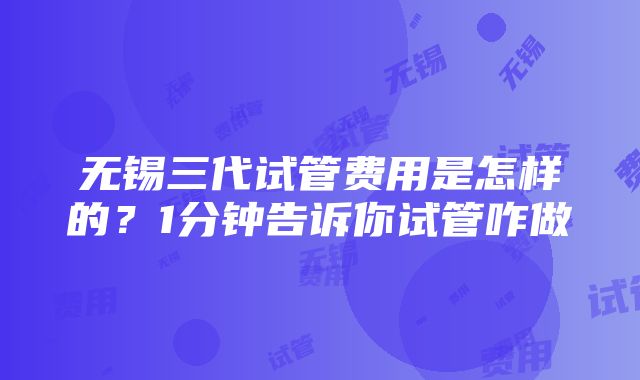 无锡三代试管费用是怎样的？1分钟告诉你试管咋做