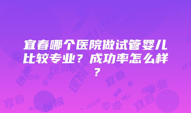 宜春哪个医院做试管婴儿比较专业？成功率怎么样？