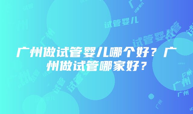 广州做试管婴儿哪个好？广州做试管哪家好？