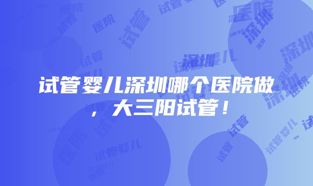 试管婴儿深圳哪个医院做，大三阳试管！