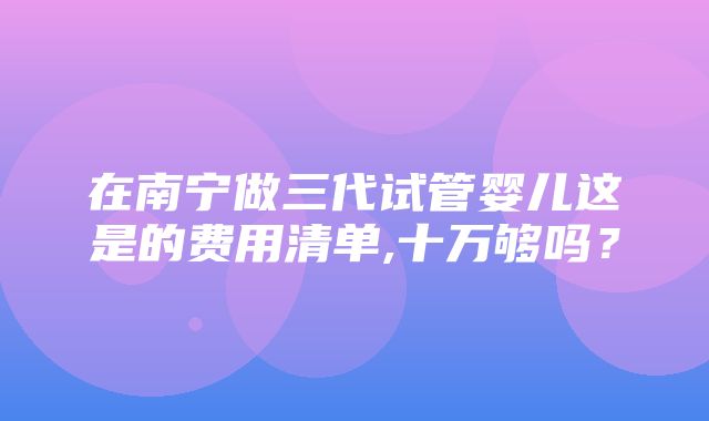 在南宁做三代试管婴儿这是的费用清单,十万够吗？