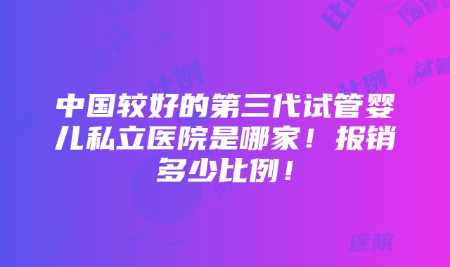 中国较好的第三代试管婴儿私立医院是哪家！报销多少比例！