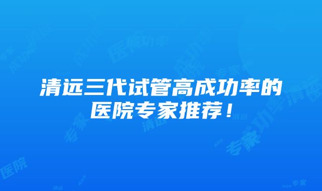 清远三代试管高成功率的医院专家推荐！