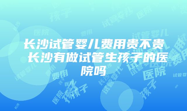 长沙试管婴儿费用贵不贵 长沙有做试管生孩子的医院吗