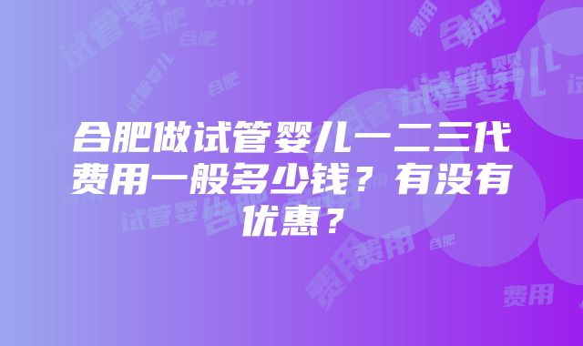 合肥做试管婴儿一二三代费用一般多少钱？有没有优惠？