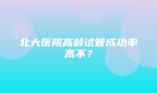 北大医院高龄试管成功率高不？