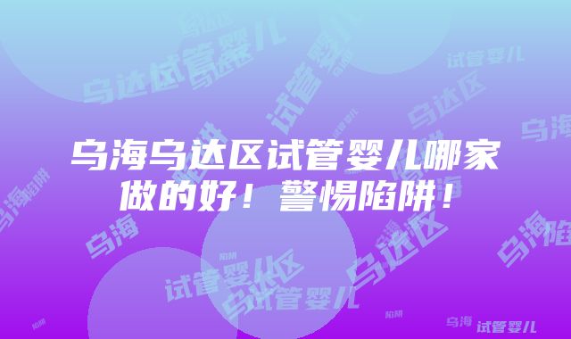 乌海乌达区试管婴儿哪家做的好！警惕陷阱！