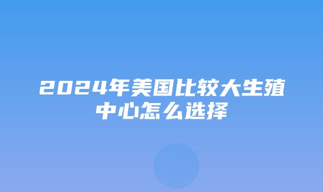 2024年美国比较大生殖中心怎么选择