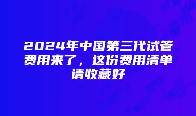 2024年中国第三代试管费用来了，这份费用清单请收藏好