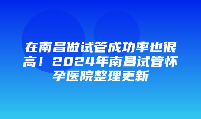 在南昌做试管成功率也很高！2024年南昌试管怀孕医院整理更新