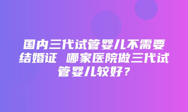 国内三代试管婴儿不需要结婚证 哪家医院做三代试管婴儿较好？