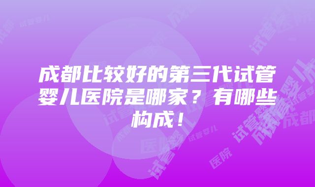 成都比较好的第三代试管婴儿医院是哪家？有哪些构成！