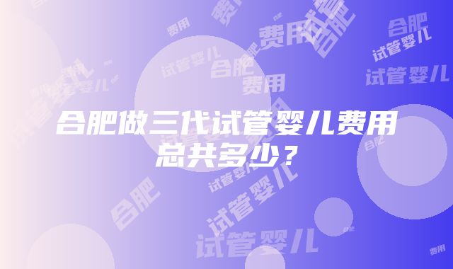 合肥做三代试管婴儿费用总共多少？