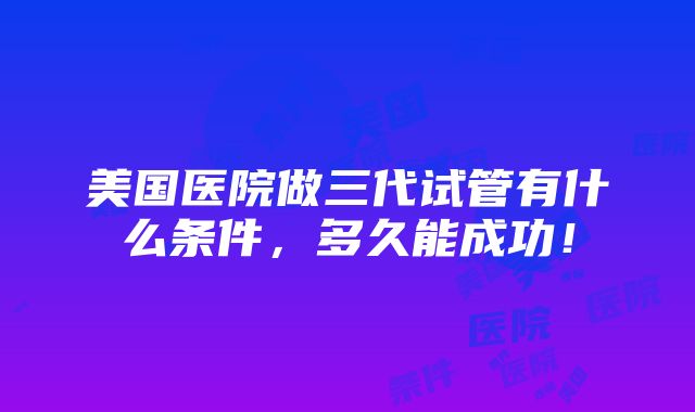 美国医院做三代试管有什么条件，多久能成功！