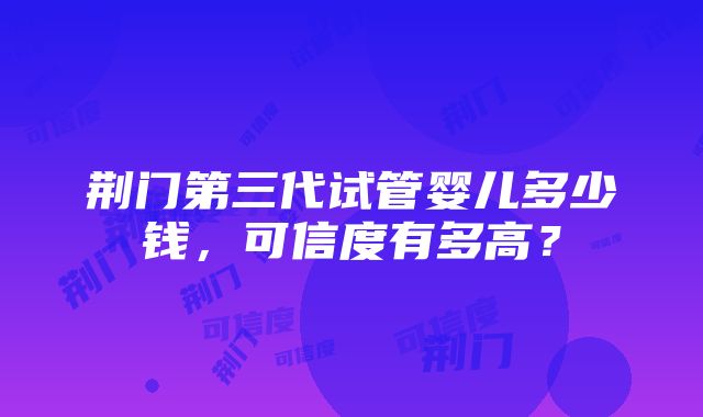 荆门第三代试管婴儿多少钱，可信度有多高？