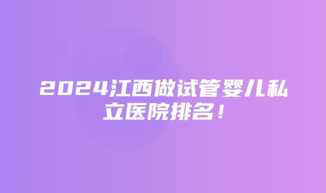 2024江西做试管婴儿私立医院排名！