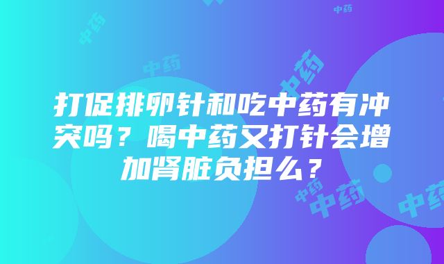 打促排卵针和吃中药有冲突吗？喝中药又打针会增加肾脏负担么？