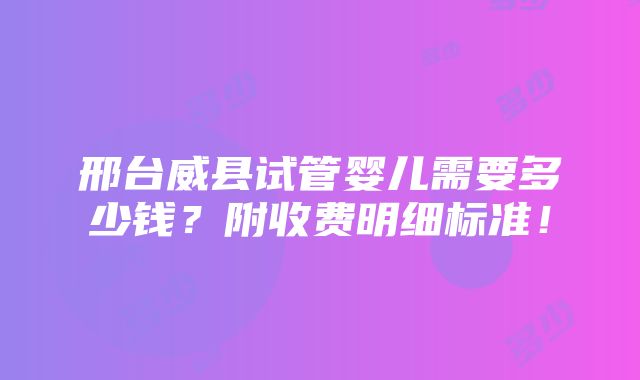 邢台威县试管婴儿需要多少钱？附收费明细标准！