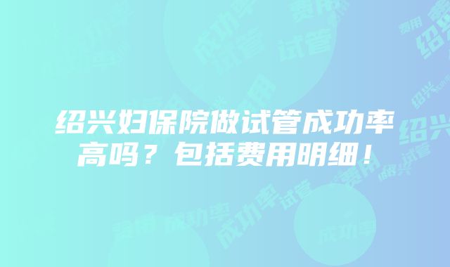 绍兴妇保院做试管成功率高吗？包括费用明细！