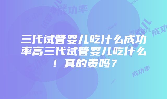 三代试管婴儿吃什么成功率高三代试管婴儿吃什么！真的贵吗？