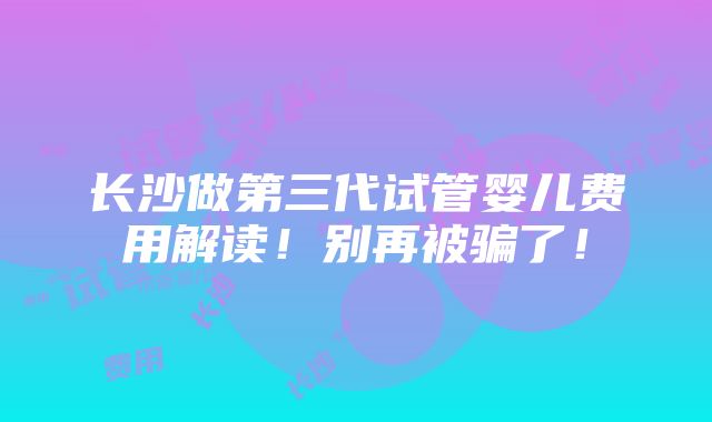 长沙做第三代试管婴儿费用解读！别再被骗了！