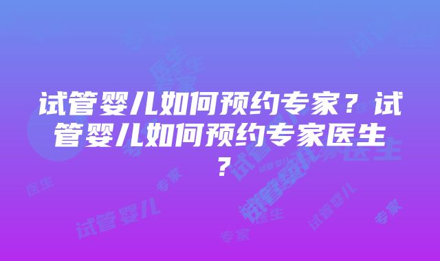 试管婴儿如何预约专家？试管婴儿如何预约专家医生？