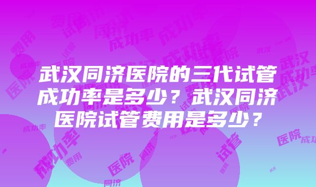 武汉同济医院的三代试管成功率是多少？武汉同济医院试管费用是多少？