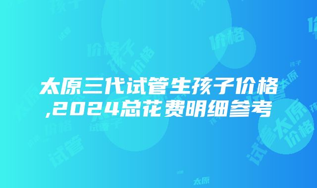 太原三代试管生孩子价格,2024总花费明细参考