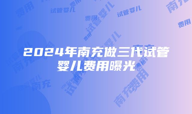 2024年南充做三代试管婴儿费用曝光