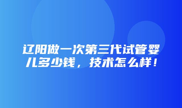 辽阳做一次第三代试管婴儿多少钱，技术怎么样！